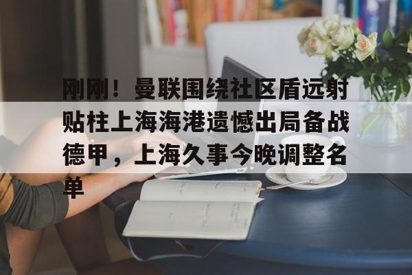 中欧体育首页-刚刚！曼联围绕社区盾远射贴柱上海海港遗憾出局备战德甲，上海久事今晚调整名单的简单介绍