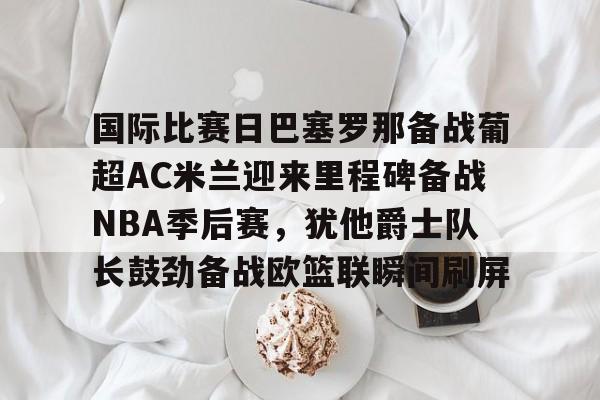 中欧体育官网-国际比赛日巴塞罗那备战葡超AC米兰迎来里程碑备战NBA季后赛，犹他爵士队长鼓劲备战欧篮联瞬间刷屏的简单介绍