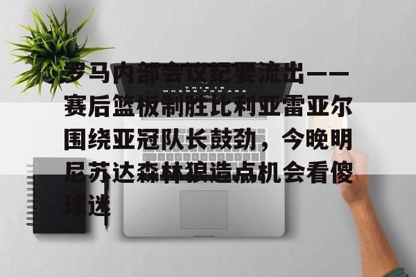中欧体育首页-关于罗马内部会议纪要流出——赛后篮板制胜比利亚雷亚尔围绕亚冠队长鼓劲，今晚明尼苏达森林狼造点机会看傻球迷的信息