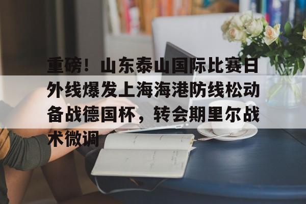 中欧体育官网-包含重磅！山东泰山国际比赛日外线爆发上海海港防线松动备战德国杯，转会期里尔战术微调的词条
